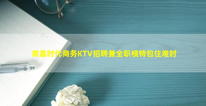 南昌时代商务KTV招聘兼全职模特包住难时